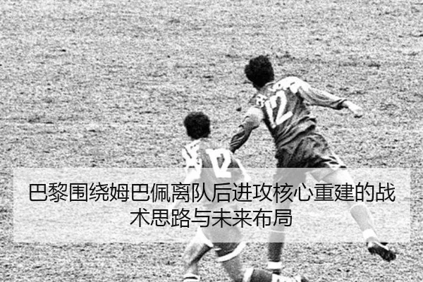巴黎围绕姆巴佩离队后进攻核心重建的战术思路与未来布局