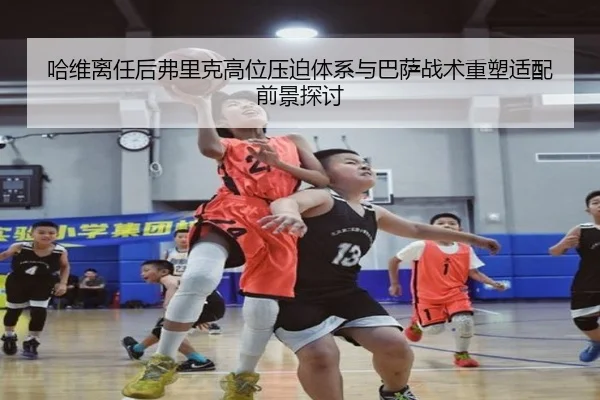 哈维离任后弗里克高位压迫体系与巴萨战术重塑适配前景探讨