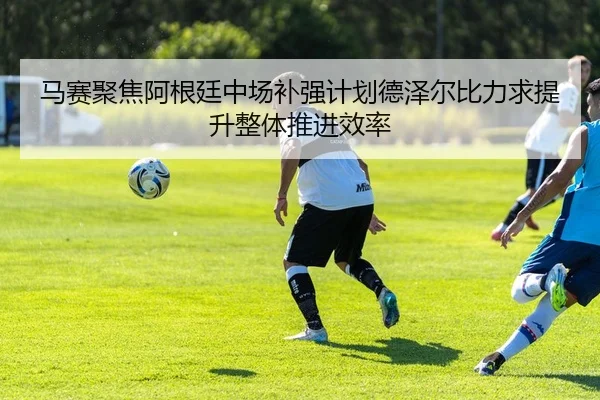 马赛聚焦阿根廷中场补强计划德泽尔比力求提升整体推进效率